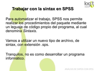 Trabajar con la sintax en SPSS
Para automatizar el trabajo, SPSS nos permite
realizar los procedimientos del paquete mediante
un leguaje de código propio del programa, al cual
denomina Sintaxis.

Vamos a utilizar un nuevo tipo de archivo, de
sintax, con extensión .sps.
Tranquilos, no es como desarrollar un programa
informático.
ANÁLISIS DE DATOS CON SPSS

 