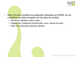 • Nota: De cara a analizar las preguntas realizadas con SPSS, se van
a clasificar los datos recogidos en tres tipos de medida:
– Numéricas: Medidas, pesos, edad,...
– Categóricas: Categorías profesionales, sexo, cohorte de edad,…
– Texto: Se usará para preguntas abiertas.

ANÁLISIS DE DATOS CON SPSS

 