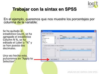 Trabajar con la sintax en SPSS
En el ejemplo, queremos que nos muestre los porcentajes por
columna de la variable:
Se ha quitado el
estadístico Count, se ha
agregado el estadístico
Column N %, se ha
editado el Label a “%” y
se han puesto dos
decimales.
Una vez hecho esto,
pulsaremos en “Apply to
Selection”.

ANÁLISIS DE DATOS CON SPSS

 
