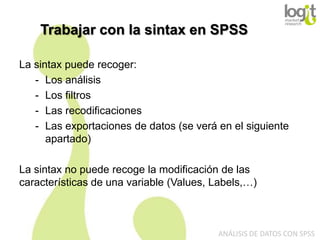 Trabajar con la sintax en SPSS
La sintax puede recoger:
- Los análisis
- Los filtros
- Las recodificaciones
- Las exportaciones de datos (se verá en el siguiente
apartado)
La sintax no puede recoge la modificación de las
características de una variable (Values, Labels,…)

ANÁLISIS DE DATOS CON SPSS

 