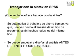 Trabajar con la sintax en SPSS
¿Que ventajas ofrece trabajar con la sintax?
- Se automatiza el trabajo y se ahorra tiempo, ya
que, una vez hecho el análisis de un tipo de
pregunta, están hechos todos los del mismo
tipo.
- Se puede empezar a diseñar el análisis ANTES
DE TENER TODOS LOS DATOS.
ANÁLISIS DE DATOS CON SPSS

 