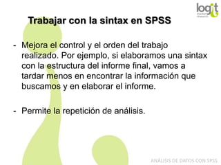Trabajar con la sintax en SPSS
- Mejora el control y el orden del trabajo
realizado. Por ejemplo, si elaboramos una sintax
con la estructura del informe final, vamos a
tardar menos en encontrar la información que
buscamos y en elaborar el informe.
- Permite la repetición de análisis.

ANÁLISIS DE DATOS CON SPSS

 