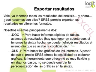 Exportar resultados
Vale, ya tenemos todos los resultados del análisis… y ahora…
¿qué hacemos con ellos? SPSS permite exportar los
resultados en diferentes formatos.
Nosotros usamos principalmente dos:
– .DOC -> Para hacer informes rápidos de tablas,
avances de resultados (hay que tener en cuenta que, si
tenemos la sintax hecha, se pueden ofrecer resultados el
mismo día que se acabe la codificación.
– .XLS -> Para hacer los gráficos de los informes. A pesar
de que el propio SPSS ofrece la posibilidad de elaborar
gráficas, la herramienta que ofrece no es muy flexible y,
en algunos casos, no se puede guardar la
personalización de las gráficas en la sintax.
ANÁLISIS DE DATOS CON SPSS

 