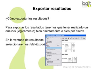 Exportar resultados
¿Cómo exportar los resultados?
Para exportar los resultados tenemos que tener realizado un
análisis (lógicamente) bien directamente o bien por sintax.

En la ventana de resultados,
seleccionaremos File>Export

ANÁLISIS DE DATOS CON SPSS

 