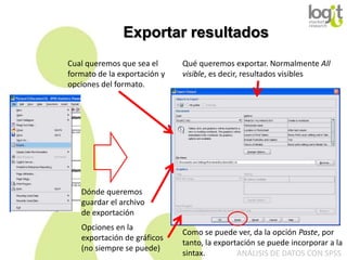 Exportar resultados
Cual queremos que sea el
formato de la exportación y
opciones del formato.

Qué queremos exportar. Normalmente All
visible, es decir, resultados visibles

Dónde queremos
guardar el archivo
de exportación
Opciones en la
exportación de gráficos
(no siempre se puede)

Como se puede ver, da la opción Paste, por
tanto, la exportación se puede incorporar a la
sintax.
ANÁLISIS DE DATOS CON SPSS

 