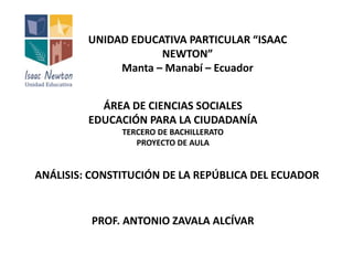 UNIDAD EDUCATIVA PARTICULAR “ISAAC 
NEWTON” 
Manta – Manabí – Ecuador 
ÁREA DE CIENCIAS SOCIALES 
EDUCACIÓN PARA LA CIUDADANÍA 
TERCERO DE BACHILLERATO 
PROYECTO DE AULA 
ANÁLISIS: CONSTITUCIÓN DE LA REPÚBLICA DEL ECUADOR 
PROF. ANTONIO ZAVALA ALCÍVAR 
 