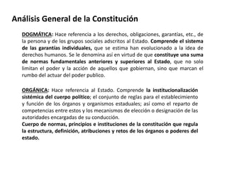 Análisis General de la Constitución 
DOGMÁTICA: Hace referencia a los derechos, obligaciones, garantías, etc., de 
la persona y de los grupos sociales adscritos al Estado. Comprende el sistema 
de las garantías individuales, que se estima han evolucionado a la idea de 
derechos humanos. Se le denomina así en virtud de que constituye una suma 
de normas fundamentales anteriores y superiores al Estado, que no solo 
limitan el poder y la acción de aquellos que gobiernan, sino que marcan el 
rumbo del actuar del poder publico. 
ORGÁNICA: Hace referencia al Estado. Comprende la institucionalización 
sistémica del cuerpo político; el conjunto de reglas para el establecimiento 
y función de los órganos y organismos estaduales; así como el reparto de 
competencias entre estos y los mecanismos de elección o designación de las 
autoridades encargadas de su conducción. 
Cuerpo de normas, principios e instituciones de la constitución que regula 
la estructura, definición, atribuciones y retos de los órganos o poderes del 
estado. 
 