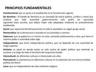 PRINCIPIOS FUNDAMENTALES 
Constitucional: que se ajusta a lo establecido en la Constitución vigente. 
De derechos : El Estado de Derecho es un concepto de teoría política, jurídica y moral que 
sostiene que toda autoridad gubernamental solo podrá ser ejecutada 
siguiendo leyes escritas, que deben haber sido adoptadas mediante un procedimiento 
establecido. 
Social: que repercute beneficiosamente en toda la sociedad o en algún grupo social. 
Democrático: de la democracia o basado en sus principios y normas. 
Soberano: que se gobierna a sí mismo sin estar sometido políticamente a otro, que tiene el 
máximo poder o autoridad sobre algo 
Independiente: que tiene independencia política, que no depende de una autoridad de 
rango superior. 
Unitario: es aquel en donde existe un solo centro de poder político que extiende su 
accionar a lo largo de todo el territorio del respectivo Estado 
Intercultural: de diferentes culturas o relacionado con ellas 
Pluricultural: la coexistencia en diferentes culturas en la extensión de una misma entidad 
política territorial 
Laico: que es independiente de toda confesión religiosa 
 