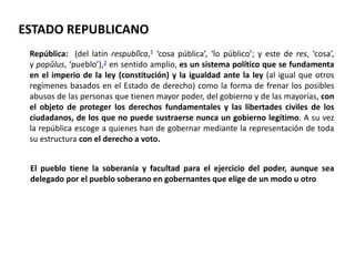 ESTADO REPUBLICANO 
República: (del latín respublĭca,1 ‘cosa pública’, ‘lo público’; y este de res, ‘cosa’, 
y popŭlus, ‘pueblo’),2 en sentido amplio, es un sistema político que se fundamenta 
en el imperio de la ley (constitución) y la igualdad ante la ley (al igual que otros 
regímenes basados en el Estado de derecho) como la forma de frenar los posibles 
abusos de las personas que tienen mayor poder, del gobierno y de las mayorías, con 
el objeto de proteger los derechos fundamentales y las libertades civiles de los 
ciudadanos, de los que no puede sustraerse nunca un gobierno legítimo. A su vez 
la república escoge a quienes han de gobernar mediante la representación de toda 
su estructura con el derecho a voto. 
El pueblo tiene la soberanía y facultad para el ejercicio del poder, aunque sea 
delegado por el pueblo soberano en gobernantes que elige de un modo u otro 
 