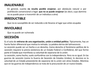 INALIENABLE 
En general, cuanto no resulta posible enajenar, por obstáculo natural o por 
prohibición convencional o legal. que no se puede enajenar (es decir, cuyo dominio 
no se puede pasar o transmitir de un individuo a otro) 
IRREDUCTIBLE 
Que no es susceptible de ser reducido o de llevarse al lugar que antes ocupaba 
INVIOLABLE 
Que no puede ser vulnerada 
SECESIÓN 
Es el acto de retirarse de una organización, unión o entidad política. Típicamente, hay un 
fuerte factor diferencial que motiva la retirada. La palabra deriva del latínsecessio. 
La secesión puede ser un hecho o un derecho. Como derecho el fenómeno político de la 
secesión requiere la previa existencia de un Estado Federal o Confederal, del que forme 
parte el Estado que manifiesta su voluntad de separarse de la unión. 
La secesión, como hecho, suele confundirse con la independencia. Pero no es igual. En las 
guerras de secesión (como la Guerra de Secesión de Estados Unidos), lo decisivo es la 
voluntad de un Estado preexistente de separarse de la unión con otros Estados. Mientras 
que en las guerras de independencia se trata de la procuración de un nuevo Estado. 
 
