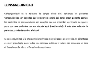CONSANGUINIDAD 
Consanguinidad es la relación de sangre entre dos personas: los parientes 
Consanguíneos son aquellos que comparten sangre por tener algún pariente común; 
los parientes no consanguíneos son aquellos que no presentan un vínculo de sangre, 
pero que son parientes por un vínculo legal (matrimonio). A esta otra relación de 
parentesco se le denomina afinidad. 
La consanguinidad y la afinidad son términos muy utilizados en derecho. El parentesco 
es muy importante para todos los sistemas jurídicos, y sobre ese concepto se basa 
el Derecho de familia o el Derecho de sucesiones. 
 