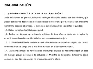 NATURALIZACIÓN 
1. ¿ A QUIEN SE CONCEDE LA CARTA DE NATURALIZACIÓN ? 
A los extranjeros en general, excepto a la mujer extranjera casada con ecuatoriano, que 
puede solicitar la declaración de nacionalidad ecuatoriana por naturalización mediante 
un trámite especial abreviado. El extranjero deberá reunir los siguientes requisitos: 
1.1. Haber cumplido los 18 años de edad. 
1.2. Probar un tiempo de residencia mínimo de tres años a partir de la fecha de 
expedición de la cédula de identidad ecuatoriana como extranjero. 
1.3. El plazo de residencia se reduce a dos años en caso de que el extranjero sea casado 
con ecuatoriana o tenga uno o más hijos nacidos en el territorio nacional. 
1.4. La ausencia mayor de noventa días interrumpe el plazo de residencia legal. En caso 
de motivos graves de saludo de estudios, el Ministro de Relaciones Exteriores podrá 
considerar que tales ausencias no interrumpen dicho plazo. 
 