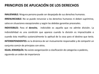 PRINCIPIOS DE APLICACIÓN DE LOS DERECHOS 
INALIENABLE: Ninguna persona puede ser despojada de sus derechos humanos. 
IRRENUNCIABLE: No se puede renunciar a los derechos humanos ni deben suprimirse, 
salvo en situaciones excepcionales y según las debidas garantías procesales. 
INDIVISIBLES: Para el derecho, indivisible es aquello que no admite división. La 
indivisibilidad es una condición que aparece cuando la división es impracticable o 
cuando ésta modifica sustancialmente la aptitud de la cosa para el destino que tenía. 
INTERDEPENDIENTES: es la dinámica de ser mutuamente responsable y de compartir un 
conjunto común de principios con otros. 
IGUAL JERARQUÍA: No existe oorganización o clasificación de categorías o poderes, 
siguiendo un orden de importancia 
 