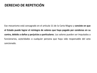 DERECHO DE REPETICIÓN 
Ese mecanismo está consagrado en el artículo 11 de la Carta Magna y consiste en que 
el Estado puede lograr el reintegro de valores que haya pagado por condenas en su 
contra, debido a daños y perjuicios a particulares. Los valores pueden ser imputados a 
funcionarios, autoridades o cualquier persona que haya sido responsable del acto 
sancionado. 
 