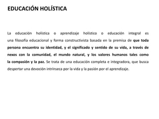 EDUCACIÓN HOLÍSTICA 
La educación holística o aprendizaje holístico o educación integral es 
una filosofía educacional y forma constructivista basada en la premisa de que toda 
persona encuentra su identidad, y el significado y sentido de su vida, a través de 
nexos con la comunidad, el mundo natural, y los valores humanos tales como 
la compasión y la paz. Se trata de una educación completa e integradora, que busca 
despertar una devoción intrínseca por la vida y la pasión por el aprendizaje. 
