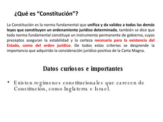 ¿Qué es “Constitución”? 
La Constitución es la norma fundamental que unifica y da validez a todas las demás 
leyes que constituyen un ordenamiento jurídico determinado, también se dice que 
toda norma fundamental constituye un instrumento permanente de gobierno, cuyos 
preceptos aseguran la estabilidad y la certeza necesaria para la existencia del 
Estado, como del orden jurídico. De todos estos criterios se desprende la 
importancia que adquirido la consideración jurídico positiva de la Carta Magna. 
 