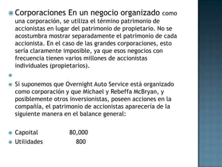  Corporaciones       En un negocio organizado como
    una corporación, se utiliza el término patrimonio de
    accionistas en lugar del patrimonio de propietario. No se
    acostumbra mostrar separadamente el patrimonio de cada
    accionista. En el caso de las grandes corporaciones, esto
    sería claramente imposible, ya que esos negocios con
    frecuencia tienen varios millones de accionistas
    individuales (propietarios).


   Sí suponemos que Overnight Auto Service está organizado
    como corporación y que Michael y Rebeffa McBryan, y
    posiblemente otros inversionistas, poseen acciones en la
    compañía, el patrimonio de accionistas aparecería de la
    siguiente manera en el balance general:

   Capoital           80,000
   Utilidades           800
 