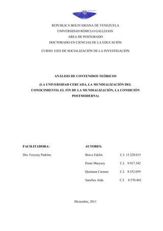 REPUBLICA BOLIVARIANA DE VENEZUELA
                         UNIVERSIDAD RÓMULO GALLEGOS
                               AREA DE POSTGRADO
                  DOCTORADO EN CIENCIAS DE LA EDUCACIÓN

             CURSO: EJES DE SOCIALIZACIÓN DE LA INVESTIGACIÓN




                        ANÁLISIS DE CONTENIDOS TEÓRICOS

           (LA UNIVERSIDAD CERCADA, LA MUNDIALIZACIÓN DEL
      CONOCIMIENTO, EL FIN DE LA MUNDIALIZACIÓN, LA CONDICIÓN
                                 POSTMODERNA)




FACILITADORA:                            AUTORES:

Dra. Feryeny Padrino                     Bravo Edelin       C.I. 15.220.015

                                         Ponte Maryury      C.I. 9.917.342

                                         Quintana Carmen    C.I. 8.552.059

                                         Sanchez Aida       C.I.   8.570.462




                                  Diciembre, 2011
 