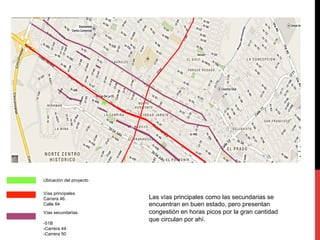 Ubicación del proyecto 
Vías principales. 
Carrera 46. 
Calle 84 
Vías secundarias. 
-51B 
-Carrera 44 
-Carrera 50 
Las vías principales como las secundarias se 
encuentran en buen estado, pero presentan 
congestión en horas picos por la gran cantidad 
que circulan por ahí. 
 