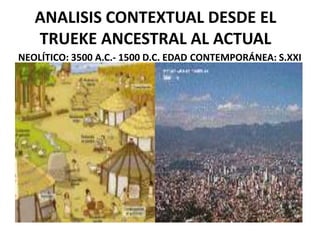 ANALISIS CONTEXTUAL DESDE EL
TRUEKE ANCESTRAL AL ACTUAL
NEOLÍTICO: 3500 A.C.- 1500 D.C. EDAD CONTEMPORÁNEA: S.XXI

 