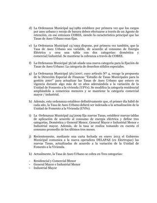  
	
  
	
  
	
  
	
  

d) La Ordenanza Municipal 94/1989 establece por primera vez que los cargos
por aseo urbano y recojo de basura deben efectuarse a través de un Agente de
retención, en ese entonces COBEE, siendo la característica principal que las
Tasas de Aseo Urbano eran fijas.
e) La Ordenanza Municipal 13/1993 dispone, por primera vez también, que la
Tasa de Aseo Urbano sea variable, de acuerdo al consumo de Energía
Eléctrica y crea una tabla con dos categorías: doméstica y
comercial/industrial. Se mantiene la cobranza a través de COBEE.
f) La Ordenanza Municipal 36/96 añade una nueva categoría para la fijación de
Tasas de Aseo Urbano: La categoría de desechos sólidos especiales.
g) La Ordenanza Municipal 561/2007, cuyo artículo Nº 4, recoge la propuesta
de la Dirección Especial de Finanzas “Estudio de Tasas Municipales para la
gestión 2007” para actualizar las Tasas de Aseo Urbano que estuvo en
vigencia durante algo más de 10 años adecuándola a la variación de la
Unidad de Fomento a la vivienda (UFVs). Se modifica la categoría residencial
ampliándola a comercios menores y se mantiene la categoría comercial
mayor / industrial.
h) Además, esta ordenanza establece definitivamente que, el primer día hábil de
cada año, la Tasa de Aseo Urbano deberá ser indexada a la actualización de la
Unidad de Fomento a la Vivienda (UVFs).
i) La Ordenanza Municipal 24/2009 fija nuevas Tasas, establece nuevas tablas
de aplicación de acuerdo al consumo de energía eléctrica y define tres
categorías, Doméstica y General Menor, General Mayor e Industrial Menor e
Industrial mayor. Además, de la tasa se realiza tomando en cuenta el
consumo promedio de los últimos tres meses.
j) Recientemente, mediante una carta fechada en enero 2013 el Gobierno
Municipal comunica a la nueva operadora DELAPAZ (ex Electropaz) las
nuevas Tasas, actualizadas de acuerdo a la variación de la Unidad de
Fomento a la Vivienda.
k) Actualmente, la Tasa de Aseo Urbano se cobra en Tres categorías:
-

Residencial y Comercial Menor
General Mayor e Industrial Menor
Industrial Mayor

 