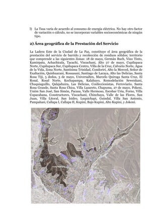 
	
  
	
  
	
  
	
  

l) La Tasa varía de acuerdo al consumo de energía eléctrica. No hay otro factor
de variación o cálculo, no se incorporan variables socioeconómicas de ningún
tipo.

2) Área geográfica de la Prestación del Servicio
La Ladera Este de la Ciudad de La Paz, constituye el área geográfica de la
prestación del servicio de barrido y recolección de residuos sólidos; territorio
que comprende a las siguientes Zonas: 18 de mayo, Germán Buch, Vino Tinto,
Kamirpata, Achachicala, Tacachi, Viscachani, Alto 27 de mayo, Cupilupaca
Norte, Cupilupaca Sur, Cupilupaca Centro, Villa de la Cruz, Calvario Norte, Agua
de la Vida, Zona Norte, Santísima Trinidad, Condoriri, Alto la Merced, Señor de
Exaltación, Quishuarani, Rossasani, Santiago de Lacaya, Alto las Delicias, Santa
Rosa Tiji, 5 dedos, 3 de mayo, Universaltex, Marcelo Quiroga Santa Cruz, El
Rosal, Rosal Norte, Kochapampa, Kalahuyo, Remodelación Sewenkani,
Chuquiaguillo, Qalajahuira, Las Delicias, Confeccionistas, Ferroviario, Santa
Rosa Grande, Santa Rosa Chica, Villa Lazareto, Chapuma, 27 de mayo, Pokeni,
Unión San José, San Simón, Pacasa, Valle Hermoso, Escobar Uria, Forno, Villa
Copacabana, Constructores, Viscachani, Chinchaya, Valle de las Flores, San
Juan, Villa Litoral, San Isidro, Luquichapi, Guindal, Villa San Antonio,
Pampahasi, Callapa I, Callapa II, Kupini, Bajo Kupini, Alto Kupini, y Jokoni.

 