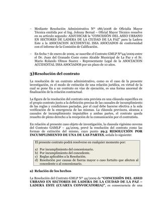  
	
  
	
  
	
  
	
  

- Mediante Resolución Administrativa Nº 186/2008 de Oficialía Mayor
Técnica emitida por el Ing. Johnny Bernal – Oficial Mayor Técnico resuelve
en su articulo segundo: ADJUDICAR la “CONCESIÓN DEL ASEO URBANO
EN SECTORES DE LADERA DE LA CIUDAD DE LA PAZ” para la Ladera
Este a la ASOCIACION ACCIDENTAL ISSA ASOCIADOS de conformidad
con el informe de la Comisión de Calificación.
- En fecha 7 de enero de 2009, se suscribe el Contrato GMLP Nº44/2009 entre
el Dr. Juan del Granado Cosio como Alcalde Municipal de La Paz y el Sr.
Mario Rolando Olmos Suarez - Representante Legal de la ASOCIACION
ACCIDENTAL ISSA ASOCIADOS por un plazo de 10 años.

3) Resolución del contrato
La resolución de un contrato administrativo, como es el caso de la presente
investigación, es el modo de extinción de una relación jurídica, en virtud de la
cual se pone fin a un contrato en vías de ejecución, es una forma anormal de
finalización de la relación contractual.
La figura de la resolución del contrato esta prevista en una cláusula especifica en
el propio contrato junto a la definición precisa de las causales de incumplimiento
de las reglas y condiciones pactadas, por el cual debe hacerse efectiva a la sola
verificación de la emergencia de las mismas. La cláusula previsora, alcanza a
causales de incumplimiento imputables a ambas partes, el contrato queda
resuelto de pleno derecho a la recepción de la comunicación por el contratista.
En relación al presente caso objeto de investigación, la clausula vigésimo novena
del Contrato GAMLP – 44/2009, prevé la resolución del contrato como las
formas de extinción del mismo, cuyo punto 29.3 RESOLUCIÓN POR
INCUMPLIMIENTO DE UNA DE LAS PARTES, señala lo siguiente:
El presente contrato podrá resolverse en cualquier momento por:
a)
b)
c)
d)

Por incumplimiento del concesionario.
Por incumplimiento del concedente.
Reglas aplicables a la Resolución.
Resolución por causas de fuerza mayor o caso fortuito que afecten al
concedente o al concesionario.

a) Relación de los hechos
La Resolución del Contrato GMLP Nº 44/2009 de “CONCESIÓN DEL ASEO
URBANO EN SECTORES DE LADERA DE LA CIUDAD DE LA PAZ –
LADERA ESTE (CUARTA CONVOCATORIA)”, es consecuencia de una

 