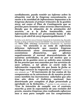  
	
  
	
  
	
  
	
  

cordialmente, pueda remitir un informe sobre la
situación real de la Empresa concesionaria, en
razón a la cantidad de infracciones impuestas a la
Empresa durante el primer trimestre de la gestión
2013; así como el Plan de Contingencia que se
precisa para levantar estas severas observaciones.
Siendo que la situación de la prestación del
servicio, es a la fecha insostenible, esta
información deberá ser presentada hasta el día
lunes 15 de abril de 2013 impostergablemente”.
En fecha 15 de abril de 2013 el Gerente General de la Contratista Ing. Reynaldo
Paredes se dirige al Director General del SIREMU Ing. Giovanni Gemio Méndez
con NOTA GAF: 076/2013 manifestándole textualmente los siguientes
extremos “En atención a su nota de referencia

debemos informarle que nuestra Empresa
evidentemente viene atravesando problemas
económicos
financieros,
que
afectan
negativamente el normal desenvolvimiento de
nuestras actividades, es por tal motivo que a
finales de la gestión 2010 se solicito una revisión
de los precios que nos cancelan por los servicios de
aseo urbano, a tal efecto se envió toda la
información requerida sin que hasta la fecha se
nos haga conocer la respuesta al respecto” continua la
nota señalando que “ El incremento de los costos de los
componentes en la estructura de de nuestro precio
como también los incrementos salariales que año
tras año dicta el Gobierno nacional, han
desvirtuado por completo el flujo presentado y
aprobado en la licitación…” concluye la nota señalando que
“Con la intención de cumplir con el contrato
suscrito y ante la expectativa de una revisión del
precio, nuestra Empresa vino realizando esfuerzos
mes a mes para cumplir con los compromisos

 