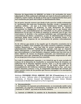  
	
  
	
  
	
  
	
  
Director de Supervisión de SIREMU en fecha 5 de noviembre de 2009,
adjuntando la ficha ambiental solicitada así como la licencia ambiental en
original y cuatro copias, de donde se tiene que la argumentación base para
una resolución por parte del GAMLP es absolutamente falsa.
De mi parte, hacerle conocer que desde el año 2010 he venido reclamando
el incremento del costo por recolección, barrido, recojo y transporte de
residuos sólidos,
sin que a la fecha hubiéramos tenido respuesta
afirmativa o negativa al petitorio, lo cuál demuestra de manera
contundente la negligencia y la mala voluntad con la que hemos sido
tratados y que lamentablemente ha redundado en los graves problemas
financieros en los que a la fecha la empresa se enfrenta, por lo que, nos
reservamos el derecho a las acciones judiciales que correspondan por
resarcimiento de daños y perjuicios, ya que, la administración en forma
oportuna debió hacer conocer a la Empresa su posición frente a la
necesidad de la empresa de un incremento de precios reiteradamente
solicitada
Es de relievar que jamás se ha negado que la situación económica de la
empresa es difícil, como también que todos nuestros registros contables,
estados financieros y otros han sido de acceso transparente para la
administración SIREMU, habiéndoseles enviado cada que se requería
dicha información, y conociendo de las dificultades económicas por las
que atravesábamos, se han limitado a imponer multas una tras otra con el
único objetivo de causar un desgaste acelerado, con intenciones que no
conocemos, pero que redundan en la determinación empresarial de salir
de ese juego perverso al que nos han sometido.
Por todo lo ampliamente expuesto, y en virtud de que la nota enviada de
rechazo de la intención de resolución se encuentra fuera de término, en
aplicación de la cláusula vigésimo novena, núm. 11 4 de las reglas de la
resolución, la resolución del contrato se ha hecho efectiva por el
incumplimiento del Gobierno Autónomo Municipal de La Paz, por cuyo
motivo hacemos conocer a Ud., la suspensión inmediata del servicio así
como nuestro retiro de los predios que fueron entregados a la suscripción
del contrato.

Mediante INFORME FINAL SIREMU INF DG Nº0006/2013 de 10 de
mayo de 2013 - Informe sobre el incumplimiento del contrato por parte del
contratista, el Director General del SIREMU Giovanni Gemio Méndez
recomienda al Alcalde Municipal de La Paz lo siguiente:
4. Recomendación.
1.- En función a lo expuesto precedentemente, se recomienda emitir carta
notariada a la empresa Concesionaria, señalando que la Resolución del
Contrato N° GMLP - 44/2009 se ha hecho efectiva.
2.- Instruir al SIREMU la emisión de la Resolución Administrativa de

 