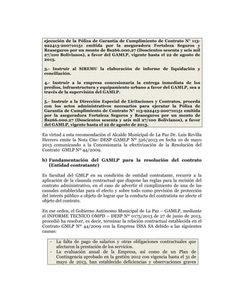 
	
  
	
  
	
  
	
  
ejecución de la Póliza de Garantía de Cumplimiento de Contrato N° 113922413-200710151 emitida por la aseguradora Fortaleza Seguros y
Reaseguros por un monto de Bs266.000,27 (Doscientos sesenta y seis mil
27/100 Bolivianos), a favor del GAMLP, vigente hasta el 22 de agosto de
2013.
3.- Instruir al SIREMU la elaboración de informe de liquidación y
conciliación.
4.- Instruir a la empresa concesionaria la entrega inmediata de los
predios, infraestructura y equipamiento urbano a favor del GAMLP, sea a
través de la supervisión del GAMLP.
5.- Instruir a la Dirección Especial de Licitaciones y Contratos, proceda
con los actos administrativos necesarios para ejecutar la Póliza de
Garantía de Cumplimiento de Contrato N° 113-922413-200710151 emitida
por la aseguradora Fortaleza Seguros y Reaseguros por un monto de
Bs266.000,27 (Doscientos sesenta y seis mil 27/100 Bolivianos), a favor
del GAMLP, vigente hasta el 22 de agosto de 2013.

En virtud a esta recomendación el Alcalde Municipal de La Paz Dr. Luis Revilla
Herrero emite la Nota Cite: DESP GAMLP Nº 526/2013 en fecha 10 de mayo
2013 comunicando a la Concesionaria la efectivización de la Resolución del
Contrato GMLP Nº 44/2009.
b) Fundamentación del GAMLP para la resolución del contrato
(Entidad contratante)
Es facultad del GMLP en su condición de entidad contratante, recurrir a la
aplicación de la clausula contractual que dispone las reglas para la recisión del
contrato administrativo, en el caso de advertir el cumplimiento de una de las
causales establecidas para el efecto y sobre todo como previsión de protección
del interés público a objeto de lograr que la conducta del contratista no afecte el
objeto del contrato.
En ese orden, el Gobierno Autónomo Municipal de La Paz – GAMLP, mediante
el INFORME TECNICO OMPD – DESP Nº 0175/2013 de 27 de junio de 2013,
procedió ha resolver, es decir, terminar la relación contractual establecida en el
Contrato GMLP Nº 44/2009 con la Empresa ISSA SA debido a las siguientes
causas:
- La falta de pago de salarios y otras obligaciones contractuales que
afectaron la prestación de los servicios.
- La evaluación anual de la Empresa, así como de un Plan de
Contingencia aprobado en la gestión 2012 con vigencia hasta el 31 de
mayo de 2013, han establecido deficiencias y observaciones graves

 