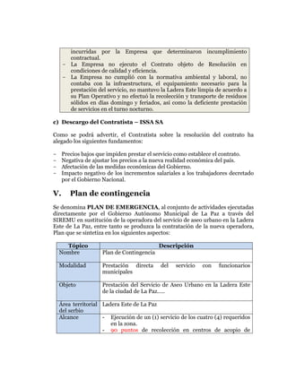  
	
  
	
  
	
  
	
  

incurridas por la Empresa que determinaron incumplimiento
contractual.
- La Empresa no ejecuto el Contrato objeto de Resolución en
condiciones de calidad y eficiencia.
- La Empresa no cumplió con la normativa ambiental y laboral, no
contaba con la infraestructura, el equipamiento necesario para la
prestación del servicio, no mantuvo la Ladera Este limpia de acuerdo a
su Plan Operativo y no efectuó la recolección y transporte de residuos
sólidos en días domingo y feriados, así como la deficiente prestación
de servicios en el turno nocturno.
c) Descargo del Contratista – ISSA SA
Como se podrá advertir, el Contratista sobre la resolución del contrato ha
alegado los siguientes fundamentos:
Precios bajos que impiden prestar el servicio como establece el contrato.
Negativa de ajustar los precios a la nueva realidad económica del país.
Afectación de las medidas económicas del Gobierno.
Impacto negativo de los incrementos salariales a los trabajadores decretado
por el Gobierno Nacional.

-

V.

Plan de contingencia

Se denomina PLAN DE EMERGENCIA, al conjunto de actividades ejecutadas
directamente por el Gobierno Autónomo Municipal de La Paz a través del
SIREMU en sustitución de la operadora del servicio de aseo urbano en la Ladera
Este de La Paz, entre tanto se produzca la contratación de la nueva operadora,
Plan que se sintetiza en los siguientes aspectos:
Tópico
Nombre

Descripción
Plan de Contingencia

Modalidad

Prestación directa
municipales

del

servicio

con

funcionarios

Objeto

Prestación del Servicio de Aseo Urbano en la Ladera Este
de la ciudad de La Paz…..

Área territorial Ladera Este de La Paz
del serbio
Alcance
- Ejecución de un (1) servicio de los cuatro (4) requeridos
en la zona.
- 90 puntos de recolección en centros de acopio de

 