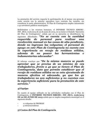  
	
  
	
  
	
  
	
  

La prestación del servicio requería la participación de al menos 129 personas
como ocurría con la anterior operadora cuyo contrato fue resuelto, sin
considerar la parte administrativa. El Plan de Contingencia empleo únicamente
a 42 servidores públicos municipales.
Refiriéndose a los recursos humanos, el INFORME TECNICO SIREMU.
INF_ISCA. 0126/2013 de 20 de junio de 2013, en su inciso c) titulado “Ejecución
del Plan de Contingencia”, señala que en su ejecución se identificaron las
siguientes dificultades “No se cuenta con la cantidad

requerida de personal para realizar una
recolección manual en las zonas de alta pendiente,
donde no ingresan las volquetas; el personal de
apoyo en este Plan de Contingencia no cuenta con
la experiencia en recojo de residuos sólidos,
además de no poseer las herramientas e
indumentarias adecuadas”.
“De la misma manera se puede
apreciar que se precisa de un mínimo de 129
trabajadores, frente a 42 que se tienen el Plan de
Contingencia, dato que permite establecer que el
recojo de residuos sólidos no se esta ejecutando de
manera efectiva ni adecuada, ya que los 42
trabajadores no son suficientes y no cuentan con
la experiencia suficiente para la prestación de este
servicio.”
El informe concluye que

4) Equipo
En cuanto al equipo utilizado en las actividades realizadas con el Plan de
Contingencia, el INFORME TECNICO SIREMU. INF_ISCA. 0126/2013
DE 20 DE JUNIO DE 2013 señala que se empleo maquinaria municipal en el
siguiente detalle:
-

11 volquetas de PROMAN
4 retroexcavadoras

5) Costos del Plan de Contingencia

 
