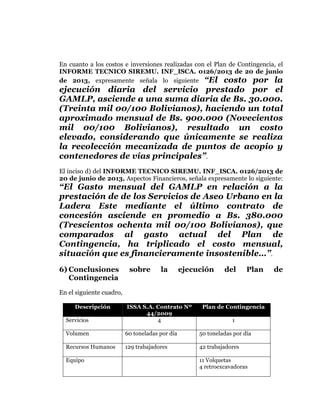  
	
  
	
  
	
  
	
  

En cuanto a los costos e inversiones realizadas con el Plan de Contingencia, el
INFORME TECNICO SIREMU. INF_ISCA. 0126/2013 de 20 de junio
de 2013, expresamente señala lo siguiente “El costo por la

ejecución diaria del servicio prestado por el
GAMLP, asciende a una suma diaria de Bs. 30.000.
(Treinta mil 00/100 Bolivianos), haciendo un total
aproximado mensual de Bs. 900.000 (Novecientos
mil 00/100 Bolivianos), resultado un costo
elevado, considerando que únicamente se realiza
la recolección mecanizada de puntos de acopio y
contenedores de vías principales”.
El inciso d) del INFORME TECNICO SIREMU. INF_ISCA. 0126/2013 de
20 de junio de 2013, Aspectos Financieros, señala expresamente lo siguiente:

“El Gasto mensual del GAMLP en relación a la
prestación de de los Servicios de Aseo Urbano en la
Ladera Este mediante el último contrato de
concesión asciende en promedio a Bs. 380.000
(Trescientos ochenta mil 00/100 Bolivianos), que
comparados al gasto actual del Plan de
Contingencia, ha triplicado el costo mensual,
situación que es financieramente insostenible…”.
6) Conclusiones
Contingencia

sobre

la

ejecución

del

Plan

En el siguiente cuadro,
Descripción
Servicios

ISSA S.A. Contrato Nº
44/2009
4

Plan de Contingencia
1

Volumen

60 toneladas por día

50 toneladas por día

Recursos Humanos

129 trabajadores

42 trabajadores

Equipo

11 Volquetas
4 retroexcavadoras

de

 