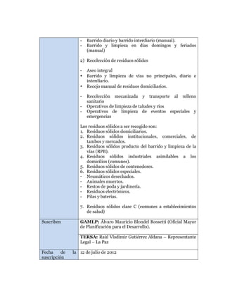  
	
  
	
  
	
  
	
  

-

Barrido diario y barrido interdiario (manual).
Barrido y limpieza en días domingos y feriados
(manual)

2) Recolección de residuos sólidos
•
•
-

Aseo integral
Barrido y limpieza de vías no principales, diario e
interdiario.
Recojo manual de residuos domiciliarios.
Recolección mecanizada y transporte al relleno
sanitario
Operativos de limpieza de taludes y ríos
Operativos de limpieza de eventos especiales y
emergencias

Los residuos sólidos a ser recogido son:
1. Residuos sólidos domiciliarios.
2. Residuos sólidos institucionales, comerciales, de
tambos y mercados.
3. Residuos sólidos producto del barrido y limpieza de la
vías (RPB).
4. Residuos sólidos industriales asimilables a los
domicilios (comunes).
5. Residuos sólidos de contenedores.
6. Residuos sólidos especiales.
- Neumáticos desechados.
- Animales muertos.
- Restos de poda y jardinería.
- Residuos electrónicos.
- Pilas y baterías.
7. Residuos sólidos clase C (comunes a establecimientos
de salud)
Suscriben

GAMLP: Álvaro Mauricio Blondel Rossetti (Oficial Mayor
de Planificación para el Desarrollo).
TERSA: Raúl Vladimir Gutiérrez Aldana – Representante
Legal – La Paz

Fecha
de
suscripción

la 12 de julio de 2012

 