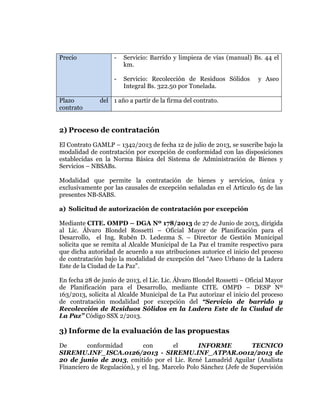  
	
  
	
  
	
  
	
  

Precio

Servicio: Barrido y limpieza de vías (manual) Bs. 44 el
km.

Plazo
contrato

-

Servicio: Recolección de Residuos Sólidos
Integral Bs. 322.50 por Tonelada.

y Aseo

del 1 año a partir de la firma del contrato.

2) Proceso de contratación
El Contrato GAMLP – 1342/2013 de fecha 12 de julio de 2013, se suscribe bajo la
modalidad de contratación por excepción de conformidad con las disposiciones
establecidas en la Norma Básica del Sistema de Administración de Bienes y
Servicios – NBSABs.
Modalidad que permite la contratación de bienes y servicios, única y
exclusivamente por las causales de excepción señaladas en el Artículo 65 de las
presentes NB-SABS.
a) Solicitud de autorización de contratación por excepción
Mediante CITE. OMPD – DGA Nº 178/2013 de 27 de Junio de 2013, dirigida
al Lic. Álvaro Blondel Rossetti – Oficial Mayor de Planificación para el
Desarrollo, el Ing. Rubén D. Ledezma S. – Director de Gestión Municipal
solicita que se remita al Alcalde Municipal de La Paz el tramite respectivo para
que dicha autoridad de acuerdo a sus atribuciones autorice el inicio del proceso
de contratación bajo la modalidad de excepción del “Aseo Urbano de la Ladera
Este de la Ciudad de La Paz”.
En fecha 28 de junio de 2013, el Lic. Lic. Álvaro Blondel Rossetti – Oficial Mayor
de Planificación para el Desarrollo, mediante CITE. OMPD – DESP Nº
163/2013, solicita al Alcalde Municipal de La Paz autorizar el inicio del proceso
de contratación modalidad por excepción del “Servicio de barrido y
Recolección de Residuos Sólidos en la Ladera Este de la Ciudad de
La Paz” Código SSX 2/2013.

3) Informe de la evaluación de las propuestas
De
conformidad
con
el
INFORME
TECNICO
SIREMU.INF_ISCA.0126/2013 - SIREMU.INF_ATPAR.0012/2013 de
20 de junio de 2013, emitido por el Lic. René Lamadrid Aguilar (Analista
Financiero de Regulación), y el Ing. Marcelo Polo Sánchez (Jefe de Supervisión

 