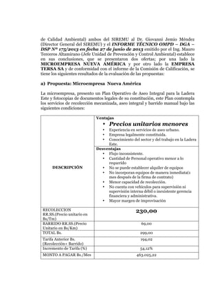  
	
  
	
  
	
  
	
  

de Calidad Ambiental) ambos del SIREMU al Dr. Giovanni Jemio Méndez
(Director General del SIREMU) y el INFORME TÉCNICO OMPD – DGA –
DSP Nº 175/2013 en fecha 27 de junio de 2013 emitido por el Ing. Mauro
Terceros Altamirano (Jefe Unidad de Prevención y Control Ambiental) establece
en sus conclusiones, que se presentaron dos ofertas; por una lado la
MICROEMPRESA NUEVA AMÉRICA y por otro lado la EMPRESA
TERSA SA y de conformidad con el informe de la Comisión de Calificación, se
tiene los siguientes resultados de la evaluación de las propuestas:
a) Propuesta: Microempresa Nueva América
La microempresa, presento un Plan Operativo de Aseo Integral para la Ladera
Este y fotocopias de documentos legales de su constitución, este Plan contempla
los servicios de recolección mecanizada, aseo integral y barrido manual bajo las
siguientes condiciones:
Ventajas

• Precios unitarios menores
Experiencia en servicios de aseo urbano.
Empresa legalmente constituida.
Conocimiento del sector y del trabajo en la Ladera
Este.
Desventajas
• Flujo inconsistente.
• Cantidad de Personal operativo menor a lo
requerido
• No se puede establecer alquiler de equipos
• No incorporan equipos de manera inmediata(1
mes después de la firma de contrato)
• Menor capacidad de recolección.
• No cuenta con vehículos para supervisión ni
supervisión interna débil o inexistente gerencia
financiera y administrativa.
• Mayor margen de improvisación
•
•
•

DESCRIPCIÓN

RECOLECCION
RR.SS.(Precio unitario en
Bs/Tm)
BARRIDO RR.SS.(Precio
Unitario en Bs/Km)
TOTAL Bs.

230,00

Tarifa Anterior Bs.
(Recolección+ Barrido)
Incremento de Tarifa (%)

194,02

MONTO A PAGAR Bs./Mes

69,00
299,00

54,12%
463.025,22

 