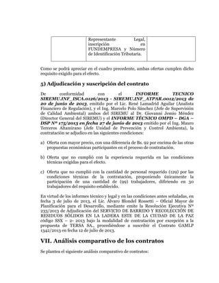  
	
  
	
  
	
  
	
  

Representante
Legal,
inscripción
en
FUNDEMPRESA y Número
de Identificación Tributaria.
Como se podrá apreciar en el cuadro precedente, ambas ofertas cumplen dicho
requisito exigido para el efecto.

5) Adjudicación y suscripción del contrato
De
conformidad
con
el
INFORME
TECNICO
SIREMU.INF_ISCA.0126/2013 - SIREMU.INF_ATPAR.0012/2013 de
20 de junio de 2013, emitido por el Lic. René Lamadrid Aguilar (Analista
Financiero de Regulación), y el Ing. Marcelo Polo Sánchez (Jefe de Supervisión
de Calidad Ambiental) ambos del SIREMU al Dr. Giovanni Jemio Méndez
(Director General del SIREMU) y el INFORME TÉCNICO OMPD – DGA –
DSP Nº 175/2013 en fecha 27 de junio de 2013 emitido por el Ing. Mauro
Terceros Altamirano (Jefe Unidad de Prevención y Control Ambienta), la
contratación se adjudico en las siguientes condiciones:
a) Oferta con mayor precio, con una diferencia de Bs. 92 por encima de las otras
propuestas económicas participantes en el proceso de contratación.
b) Oferta que no cumplió con la experiencia requerida en las condiciones
técnicas exigidas para el efecto.
c) Oferta que no cumplió con la cantidad de personal requerido (129) por las
condiciones técnicas de la contratación, proponiendo únicamente la
participación de una cantidad de (99) trabajadores, difiriendo en 30
trabajadores del requisito establecido.
En virtud de los informes técnico y legal y en las condiciones antes señaladas, en
fecha 3 de julio de 2013, el Lic. Álvaro Blondel Rossetti – Oficial Mayor de
Planificación para el Desarrollo, mediante emite la Resolución Ejecutiva Nº
233/2013 de Adjudicación del SERVICIO DE BARRIDO Y RECOLECCIÓN DE
RESIDUOS SÓLIDOS EN LA LADERA ESTE DE LA CIUDAD DE LA PAZ
código SSX – 2- 2013 bajo la modalidad de contratación por excepción a la
propuesta de TERSA SA., procediéndose a suscribir el Contrato GAMLP
1342/2013 en fecha 12 de julio de 2013.

VII. Análisis comparativo de los contratos
Se plantea el siguiente análisis comparativo de contratos:

 