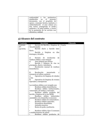  
	
  
	
  
	
  
	
  
conformidad a los parámetros
establecidos
en
el
presente
documento, con el propósito de
operar, y manejar técnica, sanitaria y
ambientalmente el aseo urbano en
este sector; protegiendo el medio
ambiente y la salud publica, a través
de la prestación de un servicio con
eficiencia y calidad.

3) Alcance del contrato
Contrato
Contrato
Nº
44/2009,

Servicios
1)
Servicio de Barrido y limpieza de
vías principales
Barrido diario y barrido inter
diario.
Barrido y limpieza en días
domingos y feriados.
2)
Servicio
de
recolección
de
residuos sólidos y aseo integral
a)
Aseo integral que incluye
•
Barrido y limpieza de vías no
principales, diario e interdiario.
•
Recolección manual de residuos
domiciliarios.
b)
Recolección
mecanizada
y
transporte al relleno sanitario
c)
Operativos de limpieza de taludes
y ríos
d)
Operativos de limpieza de eventos
especiales y emergencias
Los residuos sólidos a ser recogido son:
•
Residuos sólidos domiciliarios.
•
Residuos sólidos institucionales,
comerciales, de tambos y mercados.
•
Residuos sólidos producto del
barrido y limpieza de la vías (RPB).
•
Residuos sólidos industriales
asimilables a los domicilios (comunes).
•
Residuos sólidos de contenedores.
•
Residuos sólidos especiales.
Neumáticos desechados.
Animales muertos.
Restos de poda y jardinería.
•
Residuos sólidos clase C (comunes
a establecimientos de salud)
•
Residuos sólidos productos de

Cláusula
Cuarta

 