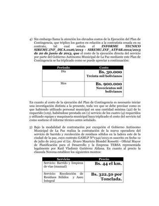  
	
  
	
  
	
  
	
  

4) Sin embargo llama la atención los elevados costos de la Ejecución del Plan de
Contingencia, que triplico los gastos en relación a la contratista cesada en su
contrato,
tal
cual
señala
el
INFORME
TECNICO
SIREMU.INF_ISCA.0126/2013 - SIREMU.INF_ATPAR.0012/2013
de 20 de junio de 2013, que el costo de la ejecución directa del servicio
por parte del Gobierno Autónomo Municipal de La Paz mediante este Plan de
Contingencia se ha triplicado como se puede apreciar a continuación:
Periodo
Día

Costo

Bs. 30.000
Treinta mil bolivianos

Mes

Bs. 900.000
Novecientos mil
bolivianos

En cuanto al costo de la ejecución del Plan de Contingencia es necesario iniciar
una investigación distinta a la presente, toda vez que se debe precisar como es
que habiendo utilizado personal municipal en una cantidad mínima (42) de lo
requerido (129), habiéndose prestado un (1) servicio de los cuatro (4) requeridos
y utilizado equipo y maquinaria municipal haya triplicado el costo del servicio tal
como sostiene el informe técnico antes señalado.
5) Bajo la modalidad de contratación por excepción el Gobierno Autónomo
Municipal de La Paz realiza la contratación de la nueva operadora del
servicio de barrido y recolección de residuos sólidos en la ladera este de la
ciudad de la paz, cuyo contrato GAMLP Nº1342/2013 es suscrito en fecha 12
de julio de 2013 por el Lic. Álvaro Mauricio Blondel Rossetti - Oficial Mayor
de Planificación para el Desarrollo y la Empresa TERSA representada
legalmente por Raúl Vladimir Gutiérrez Aldana. En cuanto al precio la
clausula Novena establece los siguientes montos:
Servicio
Servicio: Barrido y limpieza
de vías (manual)

Precio

Bs. 44 el km.

Servicio: Recolección de
Residuos Sólidos y Aseo
Integral

Bs. 322.50 por
Tonelada.

 
