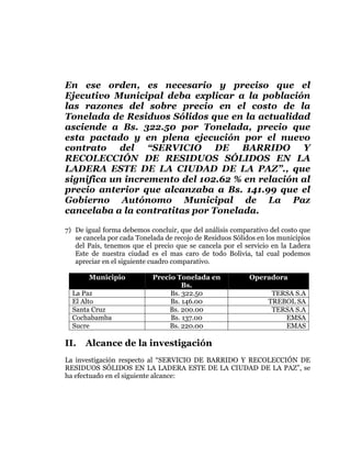  
	
  
	
  
	
  
	
  

En ese orden, es necesario y preciso que el
Ejecutivo Municipal deba explicar a la población
las razones del sobre precio en el costo de la
Tonelada de Residuos Sólidos que en la actualidad
asciende a Bs. 322.50 por Tonelada, precio que
esta pactado y en plena ejecución por el nuevo
contrato del “SERVICIO DE BARRIDO Y
RECOLECCIÓN DE RESIDUOS SÓLIDOS EN LA
LADERA ESTE DE LA CIUDAD DE LA PAZ”., que
significa un incremento del 102.62 % en relación al
precio anterior que alcanzaba a Bs. 141.99 que el
Gobierno Autónomo Municipal de La Paz
cancelaba a la contratitas por Tonelada.
7) De igual forma debemos concluir, que del análisis comparativo del costo que
se cancela por cada Tonelada de recojo de Residuos Sólidos en los municipios
del País, tenemos que el precio que se cancela por el servicio en la Ladera
Este de nuestra ciudad es el mas caro de todo Bolivia, tal cual podemos
apreciar en el siguiente cuadro comparativo.
Municipio
La Paz
El Alto
Santa Cruz
Cochabamba
Sucre

II.

Precio Tonelada en
Bs.
Bs. 322.50
Bs. 146.00
Bs. 200.00
Bs. 137.00
Bs. 220.00

Operadora
TERSA S.A
TREBOL SA
TERSA S.A
EMSA
EMAS

Alcance de la investigación

La investigación respecto al “SERVICIO DE BARRIDO Y RECOLECCIÓN DE
RESIDUOS SÓLIDOS EN LA LADERA ESTE DE LA CIUDAD DE LA PAZ”, se
ha efectuado en el siguiente alcance:

 