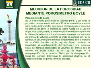 MEDICION DE LA POROSIDAD
MEDIANTE POROSIMETRO BOYLE
Porosímetro de Boyle
Es un instrumento para medir el volumen poral, y por ende la
porosidad de una muestra de roca. El término se utiliza además
para ciertos instrumentos que miden efectivamente el volumen
de granos, tal como el método de Doble Celda de la Ley de
Boyle. Por consiguiente, el volumen poral se obtiene a partir de
la diferencia existente entre el volumen aparente y el volumen
de granos. El volumen aparente se mide en general por Por lo
general, el volumen poral se mide directamente con el método
de la Celda Sencilla de la Ley de Boyle, mediante la
flotabilidad, el desplazamiento del mercurio o una medición
física del tamaño (calibrado); el volumen de granos con el
método de Doble Celda de la Ley de Boyle o la
desagregación de la muestra. Salvo por la desagregación,
todas las técnicas determinan la porosidad efectiva, en el
sentido de todos los poros salvo los aislados.
 