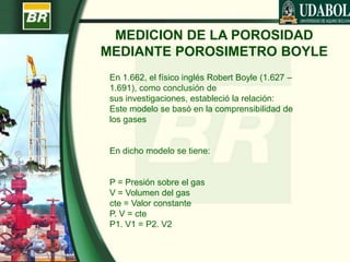 MEDICION DE LA POROSIDAD
MEDIANTE POROSIMETRO BOYLE
En 1.662, el físico inglés Robert Boyle (1.627 –
1.691), como conclusión de
sus investigaciones, estableció la relación:
Este modelo se basó en la comprensibilidad de
los gases
En dicho modelo se tiene:
P = Presión sobre el gas
V = Volumen del gas
cte = Valor constante
P. V = cte
P1. V1 = P2. V2
 