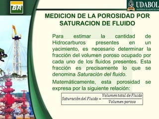 MEDICION DE LA POROSIDAD POR
SATURACION DE FLUIDO
Para estimar la cantidad de
Hidrocarburos presentes en un
yacimiento, es necesario determinar la
fracción del volumen poroso ocupado por
cada uno de los fluidos presentes. Esta
fracción es precisamente lo que se
denomina Saturación del fluido.
Matemáticamente, esta porosidad se
expresa por la siguiente relación:
 