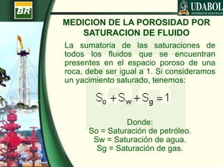 MEDICION DE LA POROSIDAD POR
SATURACION DE FLUIDO
La sumatoria de las saturaciones de
todos los fluidos que se encuentran
presentes en el espacio poroso de una
roca, debe ser igual a 1. Si consideramos
un yacimiento saturado, tenemos:
Donde:
So = Saturación de petróleo.
Sw = Saturación de agua.
Sg = Saturación de gas.
 
