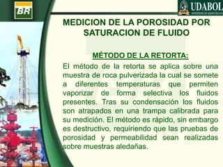 MEDICION DE LA POROSIDAD POR
SATURACION DE FLUIDO
MÉTODO DE LA RETORTA:
El método de la retorta se aplica sobre una
muestra de roca pulverizada la cual se somete
a diferentes temperaturas que permiten
vaporizar de forma selectiva los fluidos
presentes. Tras su condensación los fluidos
son atrapados en una trampa calibrada para
su medición. El método es rápido, sin embargo
es destructivo, requiriendo que las pruebas de
porosidad y permeabilidad sean realizadas
sobre muestras aledañas.
 
