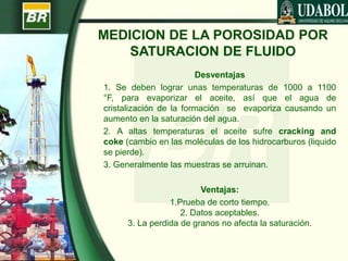 MEDICION DE LA POROSIDAD POR
SATURACION DE FLUIDO
Desventajas
1. Se deben lograr unas temperaturas de 1000 a 1100
°F, para evaporizar el aceite, así que el agua de
cristalización de la formación se evaporiza causando un
aumento en la saturación del agua.
2. A altas temperaturas el aceite sufre cracking and
coke (cambio en las moléculas de los hidrocarburos (liquido
se pierde).
3. Generalmente las muestras se arruinan.
Ventajas:
1.Prueba de corto tiempo.
2. Datos aceptables.
3. La perdida de granos no afecta la saturación.
 