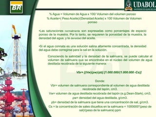 % Agua = Volumen de Agua x 100/ Volumen del volumen poroso
% Aceite=( Peso Aceite)/(Densidad Aceite) x 100 Volumen de Volumen
poroso
•Las saturaciones normalmente son expresadas como porcentajes de espacio
poroso de la muestra. Por lo tanto, se requieren la porosidad de la muestra, la
densidad del agua, y la densidad del aceite.
•Si el agua connata es una solución salina altamente concentrada, la densidad
del agua debe corregirse para la sal en la solución.
Conociendo la salinidad y la densidad de la salmuera, se puede calcular el
volumen de salmuera que se encontraba en el núcleo del volumen de agua
destilada recobrada de la siguiente manera:
Vbr= [(Vw)(ρw)/ρb] [1.000.000/(1.000.000 -Cs)]
Donde:
Vbr= volumen de salmuera correspondiente al volumen de agua destilada
recobrada del tapón, cm3.
Vw= volumen de agua destilada recobrada del tapón (e.g.Dean-Stark), cm3.
ρw= densidad del agua destilada, g/cm3.
ρb= densidad de la salmuera que tiene una concentración de sal, g/cm3.
Cs = la concentración de sales disueltos en la salmuera = 1000000*(peso de
sal)/(peso de la salmuera) ppm
 