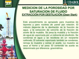 MEDICION DE LA POROSIDAD POR
SATURACION DE FLUIDO
Este procedimiento es apropiado para muestras de
tapones y para núcleos de pared por rotación. El
método depende de la destilación de la fracción de
agua, y la extracción de solvente de la fracción de
aceite de la muestra. Se pesa la muestra y la fracción
de agua es vaporizada por un solvente en ebullición. Se
condensa el agua y se recolecta en un recipiente
calibrado. El solvente vaporizado también se condensa,
remoja la muestra y extrae el aceite. La muestra se
seca al horno y se pesa. El contenido de aceite es
determinado por diferencia gravimétrica.
 