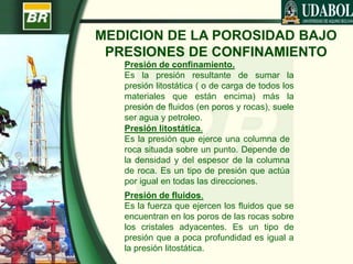 MEDICION DE LA POROSIDAD BAJO
PRESIONES DE CONFINAMIENTO
Presión de confinamiento.
Es la presión resultante de sumar la
presión litostática ( o de carga de todos los
materiales que están encima) más la
presión de fluidos (en poros y rocas), suele
ser agua y petroleo.
Presión litostática.
Es la presión que ejerce una columna de
roca situada sobre un punto. Depende de
la densidad y del espesor de la columna
de roca. Es un tipo de presión que actúa
por igual en todas las direcciones.
Presión de fluidos.
Es la fuerza que ejercen los fluidos que se
encuentran en los poros de las rocas sobre
los cristales adyacentes. Es un tipo de
presión que a poca profundidad es igual a
la presión litostática.
 