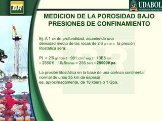 MEDICION DE LA POROSIDAD BAJO
PRESIONES DE CONFINAMIENTO
Ej. A 1 km de profundidad, asumiendo una
densidad media de las rocas de 2’6 gr / cm 3, la presión
litostática será:
Pl = 2’6 gr / cm 3 · 981 cm / seg 2 · 10E5 cm
= 2550’6 · 10E5barias = 255 bars.= 25500Kpa.
La presión litostática en la base de una corteza continental
normal de unos 35 km de espesor
es, aproximadamente, de 10 kbars o 1 Gpa.
 